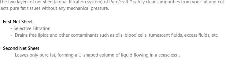 The two layers of net sheet(a dual filtration system) of PureGraft™ safely cleans impurities from your fat and collects pure fat tissues without any mechanical pressure.